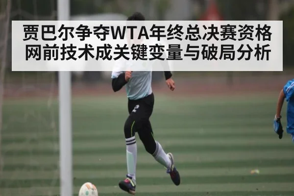 贾巴尔争夺WTA年终总决赛资格网前技术成关键变量与破局分析